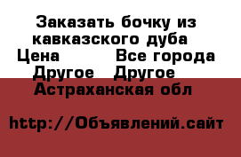 Заказать бочку из кавказского дуба › Цена ­ 100 - Все города Другое » Другое   . Астраханская обл.